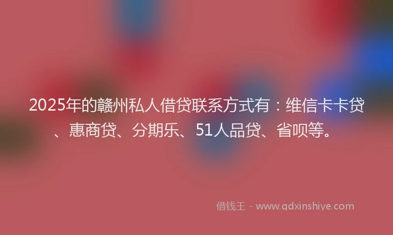 2025年的赣州私人借贷联系方式有：维信卡卡贷、惠商贷、分期乐、51人品贷、省呗等。