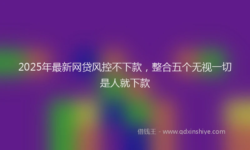 2025年最新网贷风控不下款，整合五个无视一切是人就下款