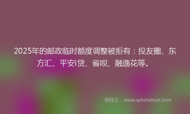 2025年的邮政临时额度调整被拒有：投友圈、东方汇、平安i贷、省呗、融逸花等。