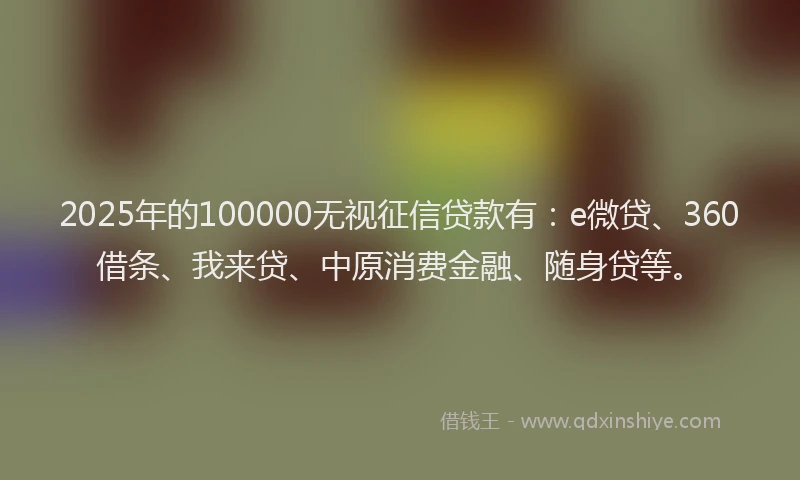2025年的100000无视征信贷款有：e微贷、360借条、我来贷、中原消费金融、随身贷等。