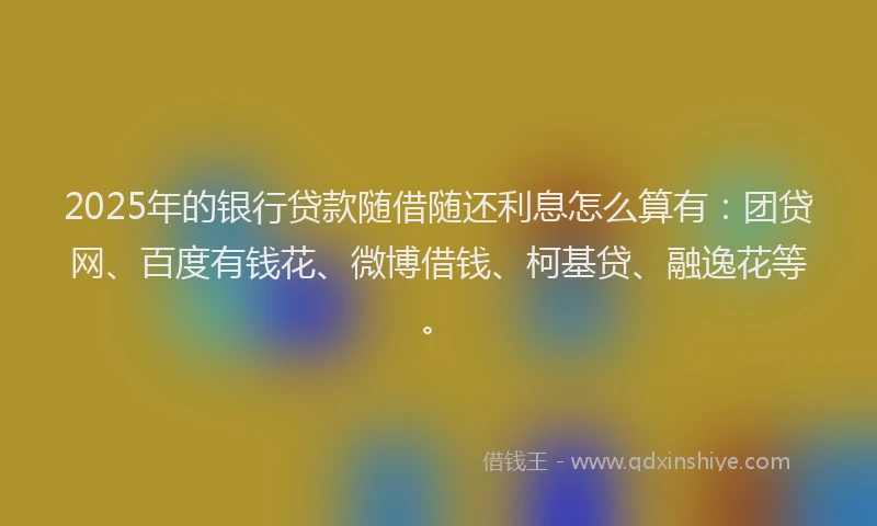 2025年的银行贷款随借随还利息怎么算有：团贷网、百度有钱花、微博借钱、柯基贷、融逸花等。
