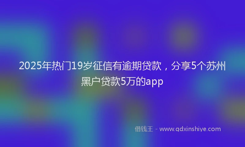 2025年热门19岁征信有逾期贷款，分享5个苏州黑户贷款5万的app
