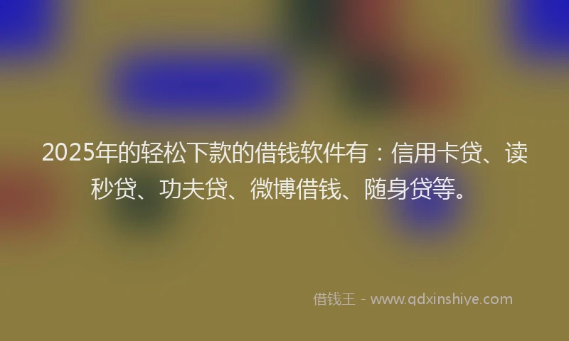 2025年的轻松下款的借钱软件有：信用卡贷、读秒贷、功夫贷、微博借钱、随身贷等。