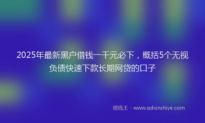 2025年最新黑户借钱一千元必下，概括5个无视负债快速下款长期网贷的口子