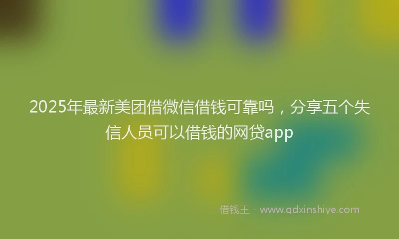 2025年最新美团借微信借钱可靠吗，分享五个失信人员可以借钱的网贷app