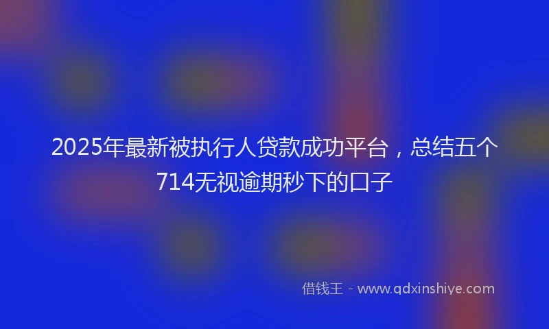 2025年最新被执行人贷款成功平台，总结五个714无视逾期秒下的口子