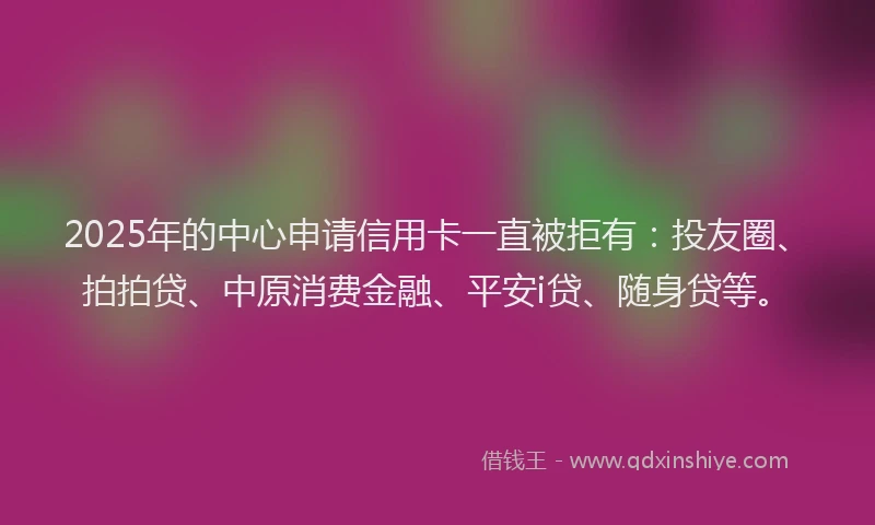 2025年的中心申请信用卡一直被拒有：投友圈、拍拍贷、中原消费金融、平安i贷、随身贷等。