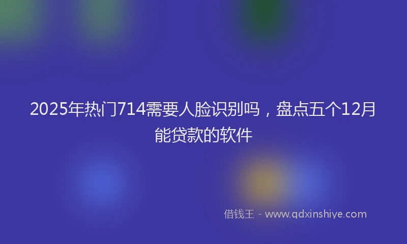 2025年热门714需要人脸识别吗，盘点五个12月能贷款的软件
