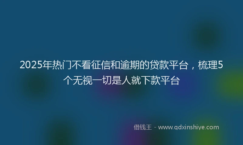 2025年热门不看征信和逾期的贷款平台，梳理5个无视一切是人就下款平台