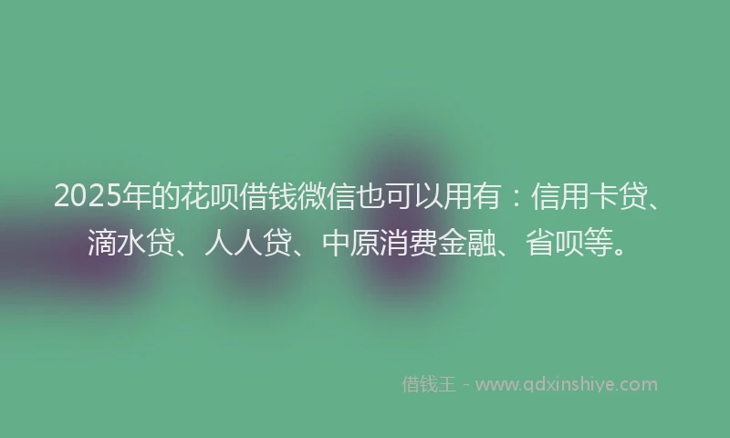 2025年的花呗借钱微信也可以用有：信用卡贷、滴水贷、人人贷、中原消费金融、省呗等。