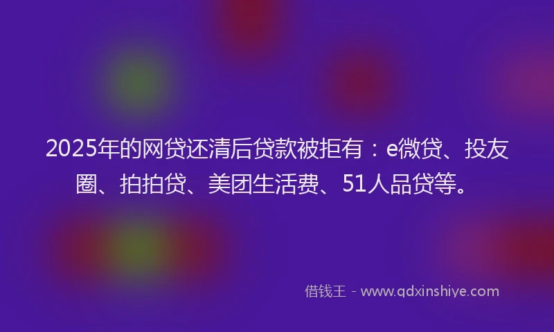 2025年的网贷还清后贷款被拒有：e微贷、投友圈、拍拍贷、美团生活费、51人品贷等。