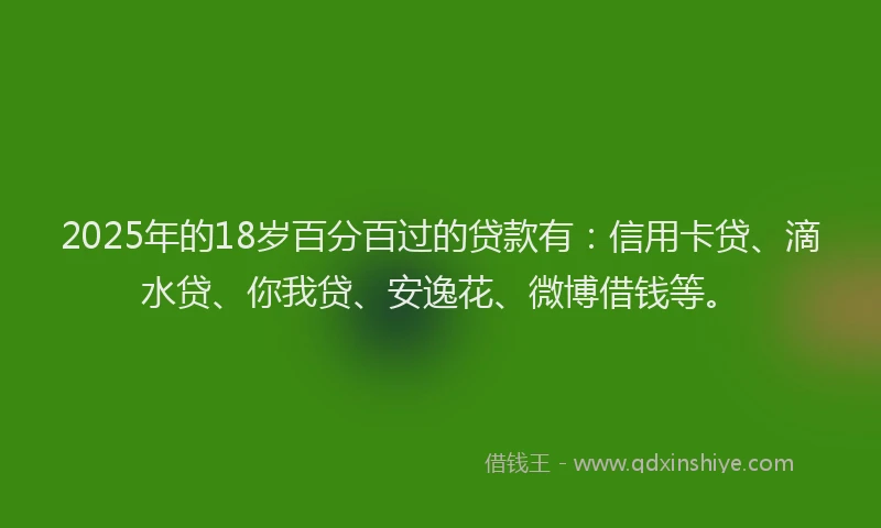 2025年的18岁百分百过的贷款有：信用卡贷、滴水贷、你我贷、安逸花、微博借钱等。