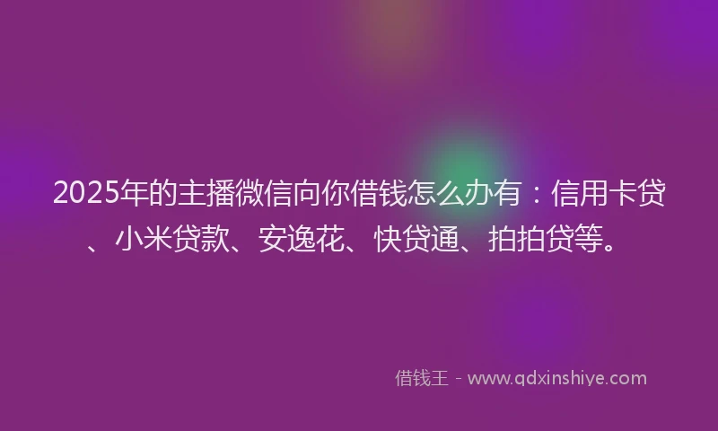 2025年的主播微信向你借钱怎么办有：信用卡贷、小米贷款、安逸花、快贷通、拍拍贷等。