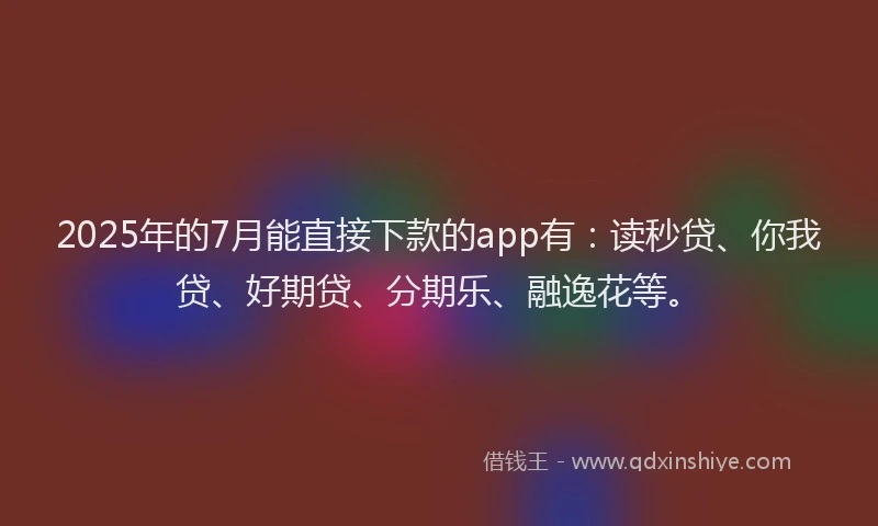 2025年的7月能直接下款的app有：读秒贷、你我贷、好期贷、分期乐、融逸花等。