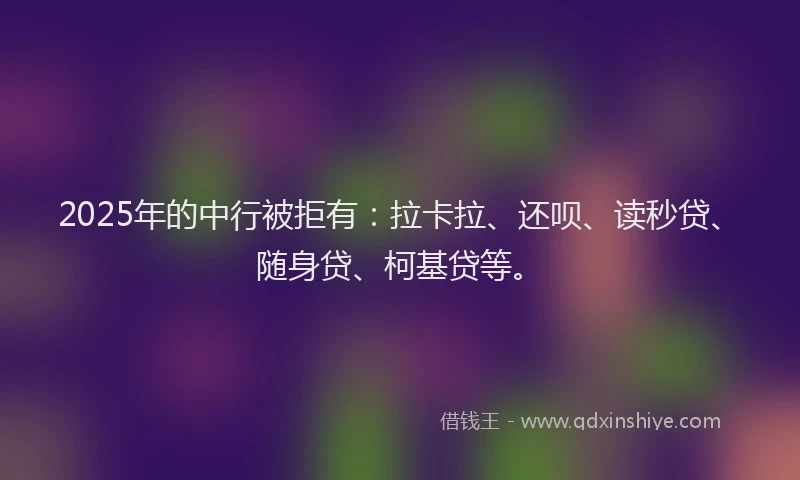 2025年的中行被拒有：拉卡拉、还呗、读秒贷、随身贷、柯基贷等。