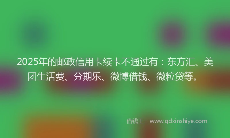 2025年的邮政信用卡续卡不通过有：东方汇、美团生活费、分期乐、微博借钱、微粒贷等。