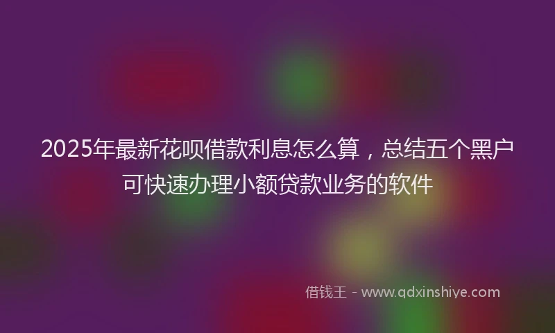 2025年最新花呗借款利息怎么算，总结五个黑户可快速办理小额贷款业务的软件