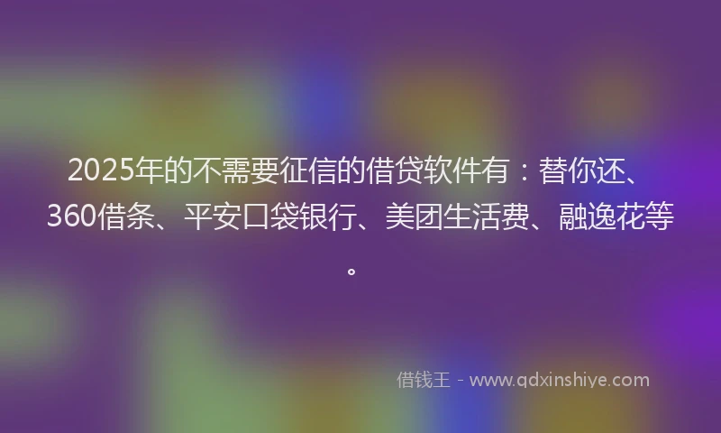 2025年的不需要征信的借贷软件有：替你还、360借条、平安口袋银行、美团生活费、融逸花等。