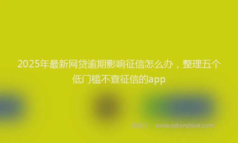 2025年最新网贷逾期影响征信怎么办，整理五个低门槛不查征信的app