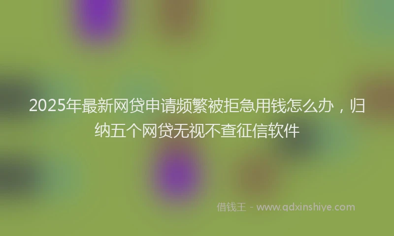 2025年最新网贷申请频繁被拒急用钱怎么办，归纳五个网贷无视不查征信软件