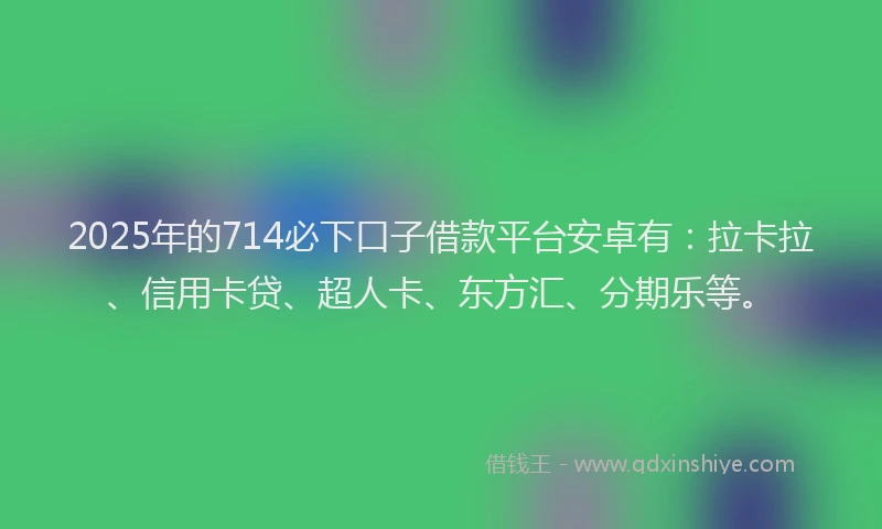 2025年的714必下口子借款平台安卓有：拉卡拉、信用卡贷、超人卡、东方汇、分期乐等。