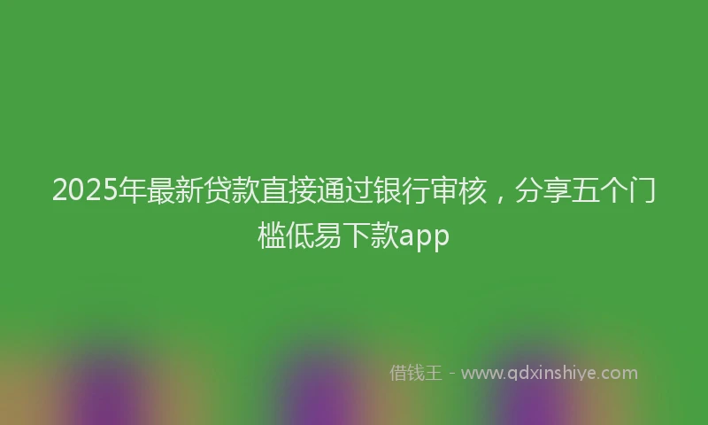 2025年最新贷款直接通过银行审核，分享五个门槛低易下款app