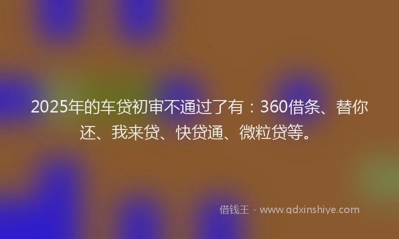 2025年的车贷初审不通过了有：360借条、替你还、我来贷、快贷通、微粒贷等。