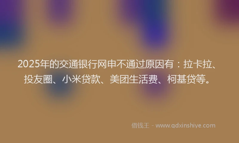 2025年的交通银行网申不通过原因有：拉卡拉、投友圈、小米贷款、美团生活费、柯基贷等。