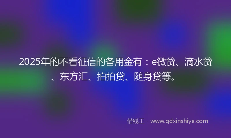 2025年的不看征信的备用金有：e微贷、滴水贷、东方汇、拍拍贷、随身贷等。