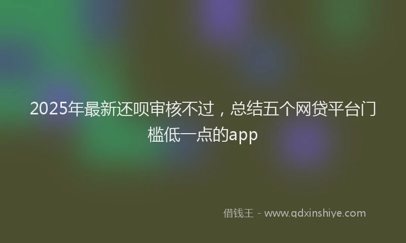 2025年最新还呗审核不过，总结五个网贷平台门槛低一点的app