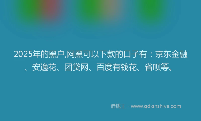 2025年的黑户,网黑可以下款的口子有：京东金融、安逸花、团贷网、百度有钱花、省呗等。