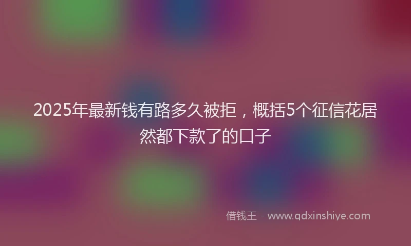 2025年最新钱有路多久被拒，概括5个征信花居然都下款了的口子