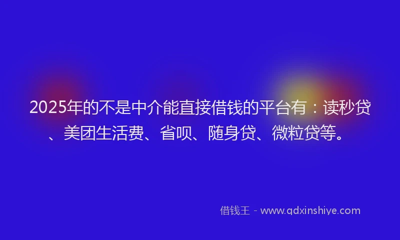 2025年的不是中介能直接借钱的平台有：读秒贷、美团生活费、省呗、随身贷、微粒贷等。