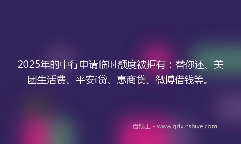 2025年的中行申请临时额度被拒有：替你还、美团生活费、平安i贷、惠商贷、微博借钱等。