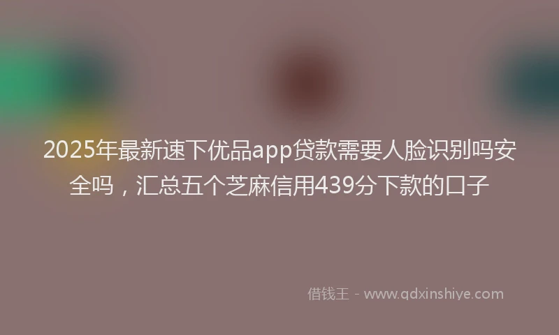 2025年最新速下优品app贷款需要人脸识别吗安全吗，汇总五个芝麻信用439分下款的口子