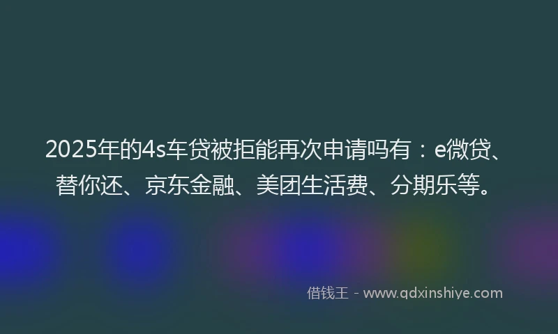 2025年的4s车贷被拒能再次申请吗有：e微贷、替你还、京东金融、美团生活费、分期乐等。