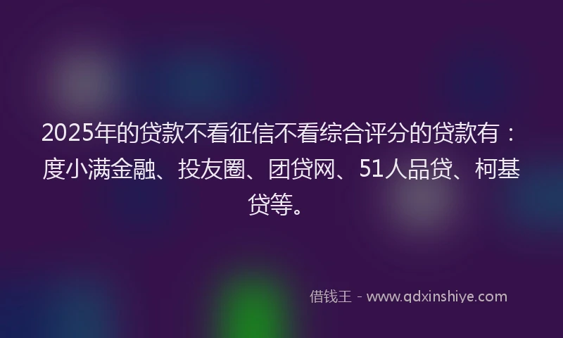 2025年的贷款不看征信不看综合评分的贷款有：度小满金融、投友圈、团贷网、51人品贷、柯基贷等。