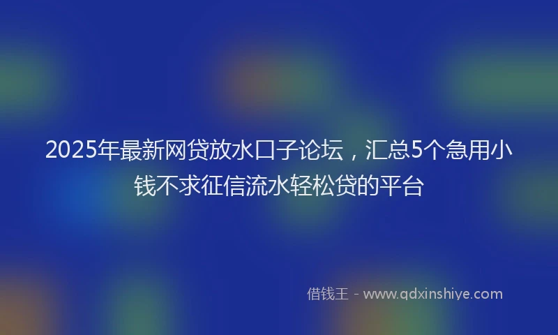 2025年最新网贷放水口子论坛，汇总5个急用小钱不求征信流水轻松贷的平台