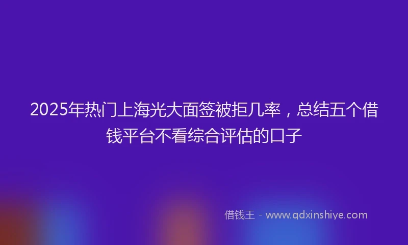 2025年热门上海光大面签被拒几率，总结五个借钱平台不看综合评估的口子