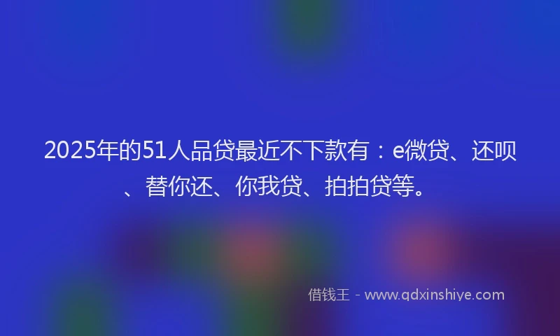 2025年的51人品贷最近不下款有：e微贷、还呗、替你还、你我贷、拍拍贷等。