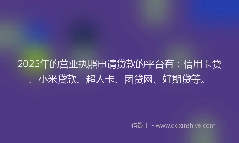 2025年的营业执照申请贷款的平台有：信用卡贷、小米贷款、超人卡、团贷网、好期贷等。