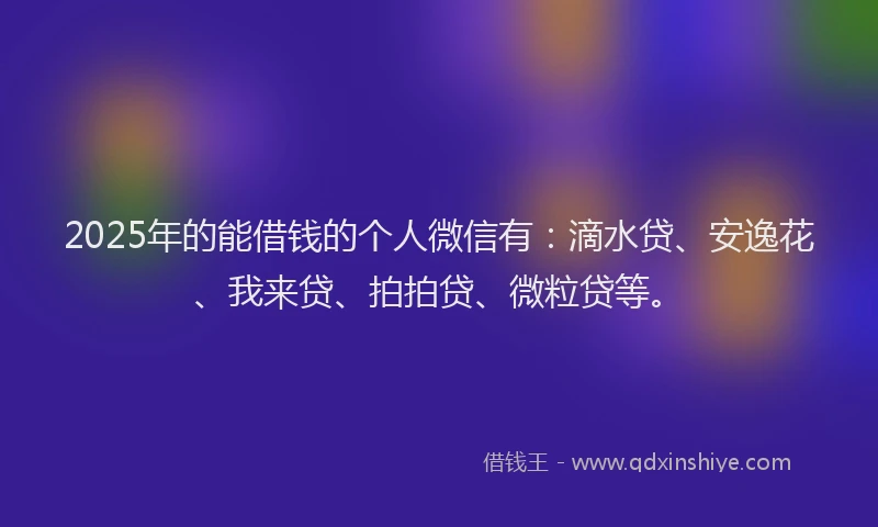 2025年的能借钱的个人微信有：滴水贷、安逸花、我来贷、拍拍贷、微粒贷等。
