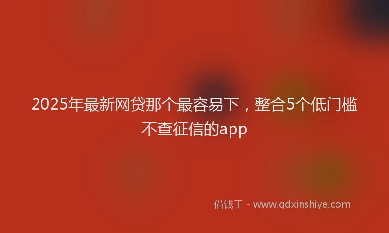 2025年最新网贷那个最容易下，整合5个低门槛不查征信的app