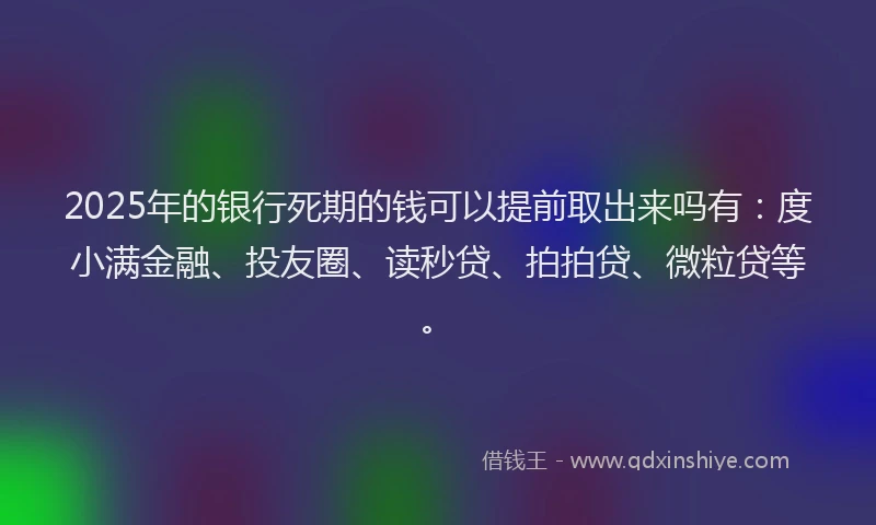 2025年的银行死期的钱可以提前取出来吗有：度小满金融、投友圈、读秒贷、拍拍贷、微粒贷等。