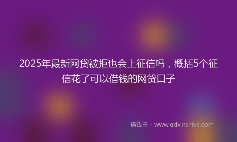 2025年最新网贷被拒也会上征信吗，概括5个征信花了可以借钱的网贷口子