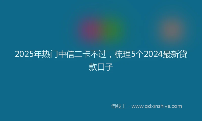 2025年热门中信二卡不过，梳理5个2024最新贷款口子