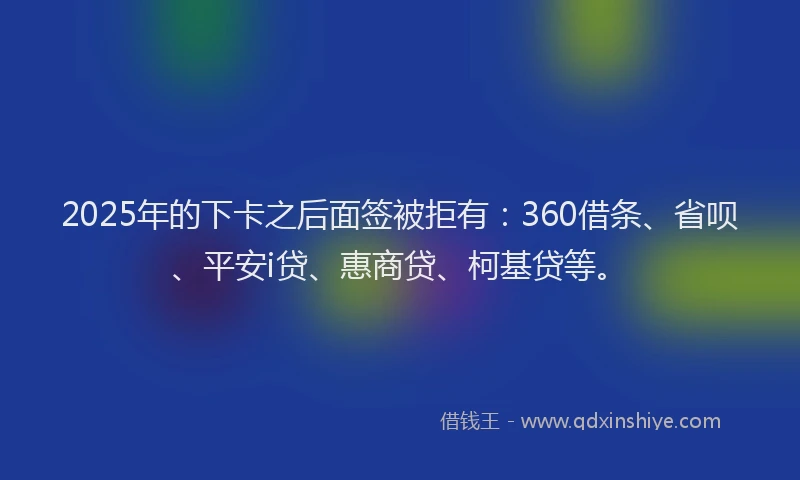 2025年的下卡之后面签被拒有：360借条、省呗、平安i贷、惠商贷、柯基贷等。
