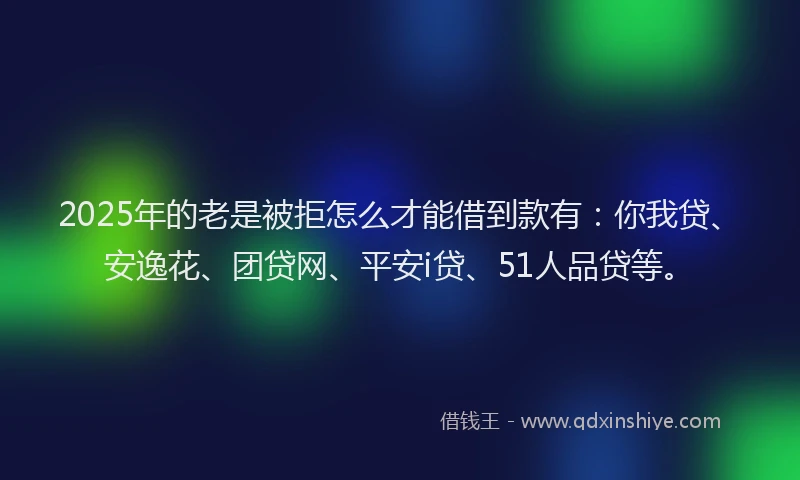 2025年的老是被拒怎么才能借到款有：你我贷、安逸花、团贷网、平安i贷、51人品贷等。