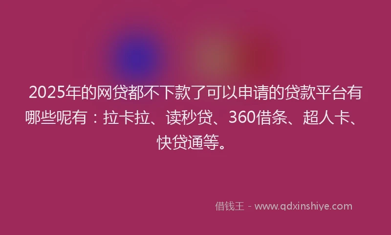 2025年的网贷都不下款了可以申请的贷款平台有哪些呢有：拉卡拉、读秒贷、360借条、超人卡、快贷通等。