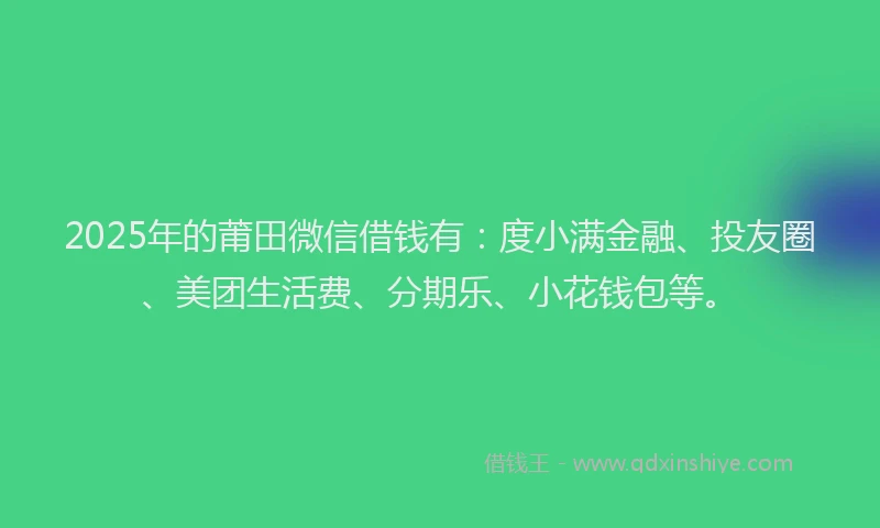 2025年的莆田微信借钱有：度小满金融、投友圈、美团生活费、分期乐、小花钱包等。